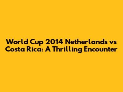World Cup 2014 Netherlands vs Costa Rica: A Thrilling Encounter