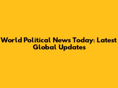 World Political News Today: Latest Global Updates