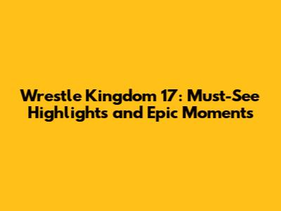 Wrestle Kingdom 17: Must-See Highlights and Epic Moments