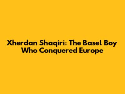 Xherdan Shaqiri: The Basel Boy Who Conquered Europe