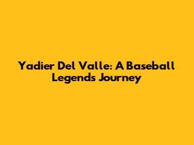 Yadier Del Valle: A Baseball Legend's Journey