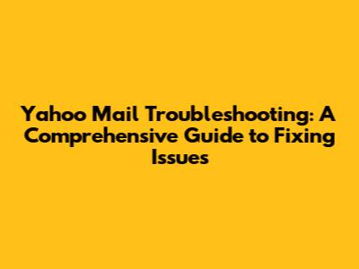 Yahoo Mail Troubleshooting: A Comprehensive Guide to Fixing Issues
