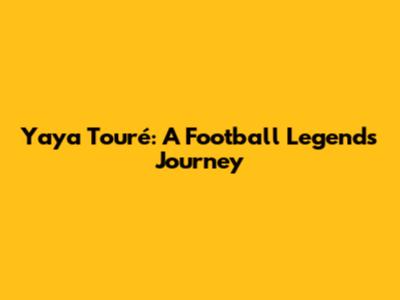 Yaya Touré: A Football Legend's Journey