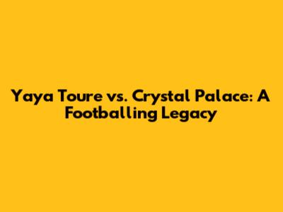 Yaya Toure vs. Crystal Palace: A Footballing Legacy
