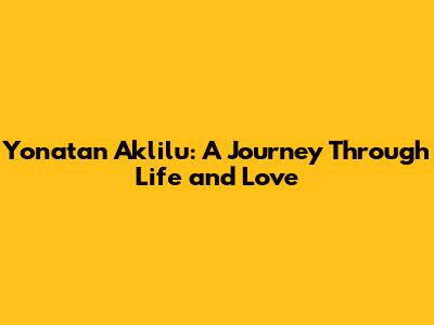 Yonatan Aklilu: A Journey Through Life and Love