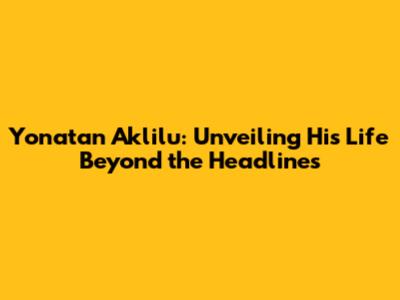 Yonatan Aklilu: Unveiling His Life Beyond the Headlines