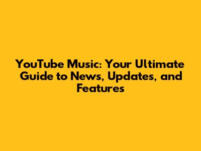 YouTube Music: Your Ultimate Guide to News, Updates, and Features