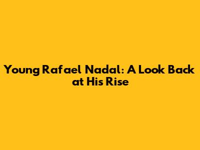 Young Rafael Nadal: A Look Back at His Rise