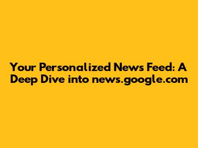 Your Personalized News Feed: A Deep Dive into news.google.com