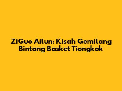 ZiGuo Ailun: Kisah Gemilang Bintang Basket Tiongkok