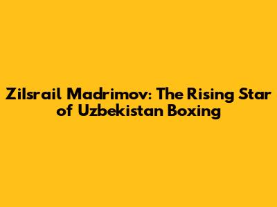 ZiIsrail Madrimov: The Rising Star of Uzbekistan Boxing