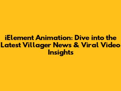 iElement Animation: Dive into the Latest Villager News & Viral Video Insights