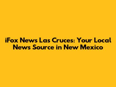 iFox News Las Cruces: Your Local News Source in New Mexico
