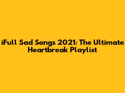 iFull Sad Songs 2021: The Ultimate Heartbreak Playlist