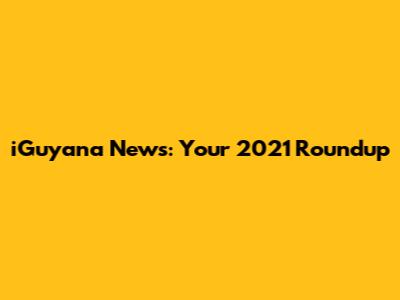 iGuyana News: Your 2021 Roundup