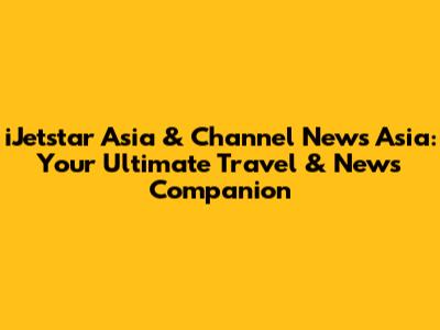 iJetstar Asia & Channel News Asia: Your Ultimate Travel & News Companion