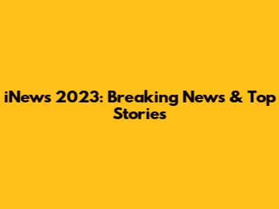 iNews 2023: Breaking News & Top Stories