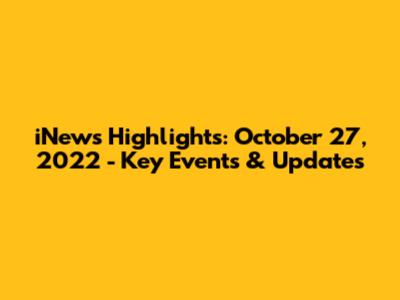iNews Highlights: October 27, 2022 - Key Events & Updates