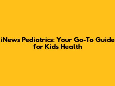 iNews Pediatrics: Your Go-To Guide for Kids' Health