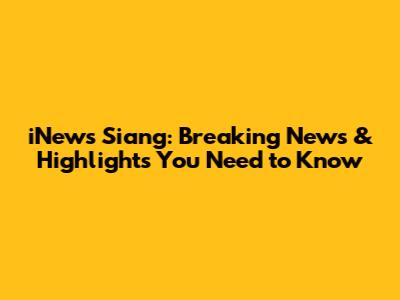 iNews Siang: Breaking News & Highlights You Need to Know