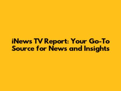 iNews TV Report: Your Go-To Source for News and Insights