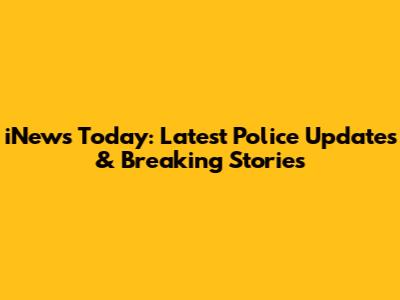 iNews Today: Latest Police Updates & Breaking Stories