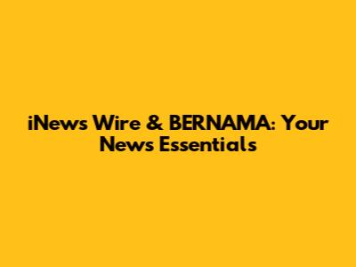 iNews Wire & BERNAMA: Your News Essentials