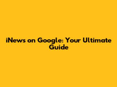 iNews on Google: Your Ultimate Guide