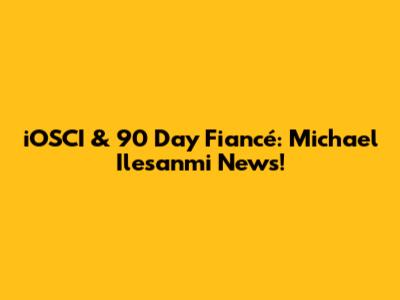 iOSCI & 90 Day Fiancé: Michael Ilesanmi News!