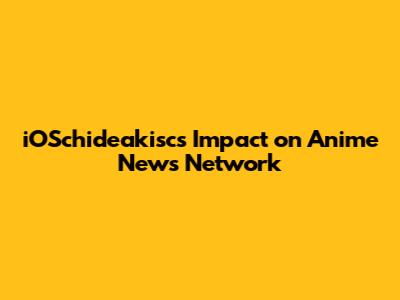 iOSchideakisc's Impact on Anime News Network