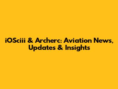 iOSciii & Archerc: Aviation News, Updates & Insights