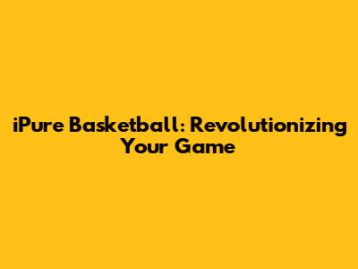 iPure Basketball: Revolutionizing Your Game