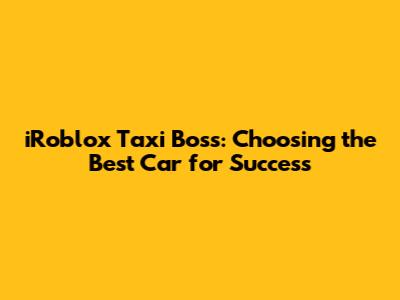 iRoblox Taxi Boss: Choosing the Best Car for Success