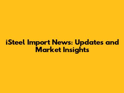 iSteel Import News: Updates and Market Insights