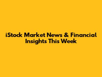 iStock Market News & Financial Insights This Week