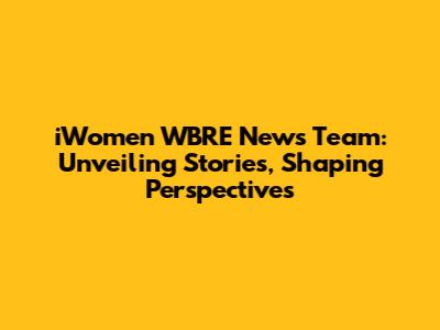 iWomen WBRE News Team: Unveiling Stories, Shaping Perspectives