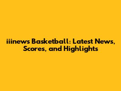 iiinews Basketball: Latest News, Scores, and Highlights