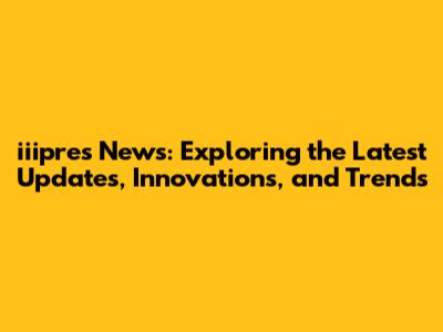 iiipres News: Exploring the Latest Updates, Innovations, and Trends