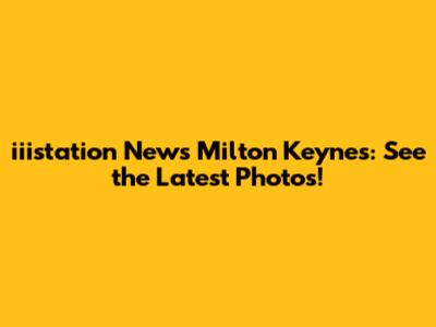 iiistation News Milton Keynes: See the Latest Photos!