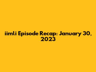 iimli Episode Recap: January 30, 2023