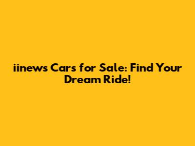 iinews Cars for Sale: Find Your Dream Ride!