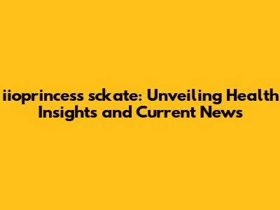 iioprincess sckate: Unveiling Health Insights and Current News
