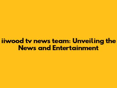 iiwood tv news team: Unveiling the News and Entertainment
