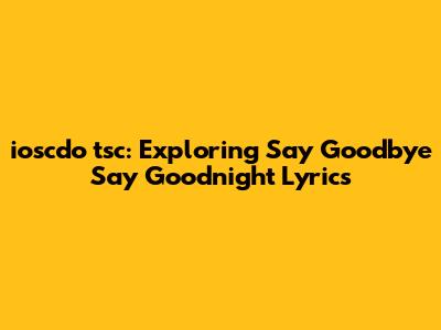 ioscdo 'tsc: Exploring "Say Goodbye Say Goodnight" Lyrics