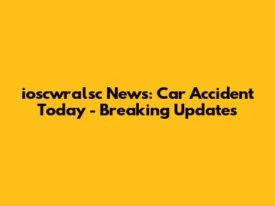 ioscwralsc News: Car Accident Today - Breaking Updates