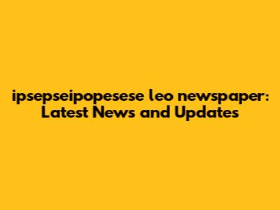 ipsepseipopesese leo newspaper: Latest News and Updates