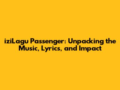 iziLagu Passenger: Unpacking the Music, Lyrics, and Impact