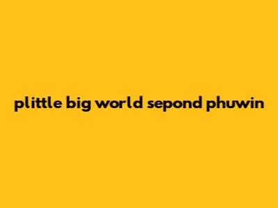plittle big world sepond phuwin
