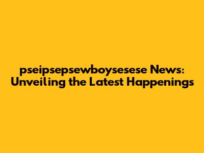 pseipsepsewboysesese News: Unveiling the Latest Happenings